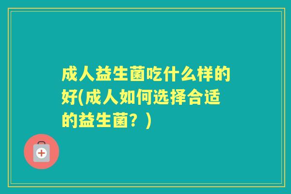 成人益生菌吃什么样的好(成人如何选择合适的益生菌?) 成人益生菌吃什么样的好(成人如何选择合适的益生菌?)