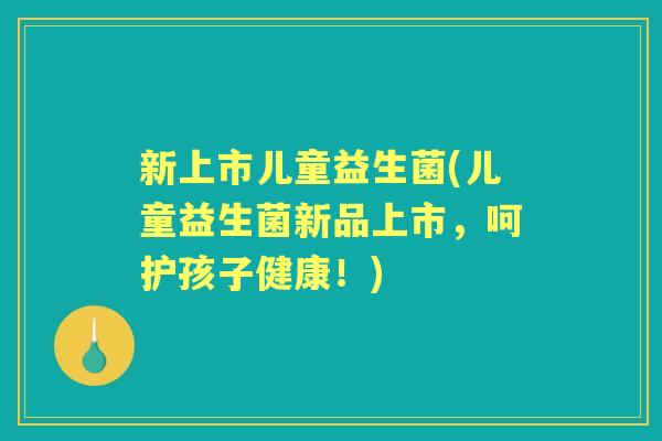 新上市儿童益生菌(儿童益生菌新品上市，呵护孩子健康！)