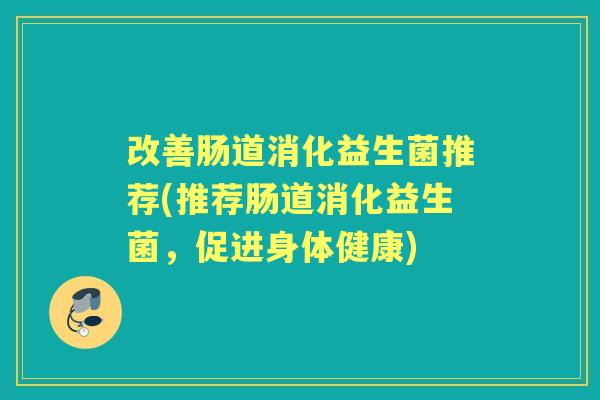 改善肠道消化益生菌推荐(推荐肠道消化益生菌,促进身体健康) 改善肠道消化益生菌推荐(推荐肠道消化益生菌,促进身体健康)