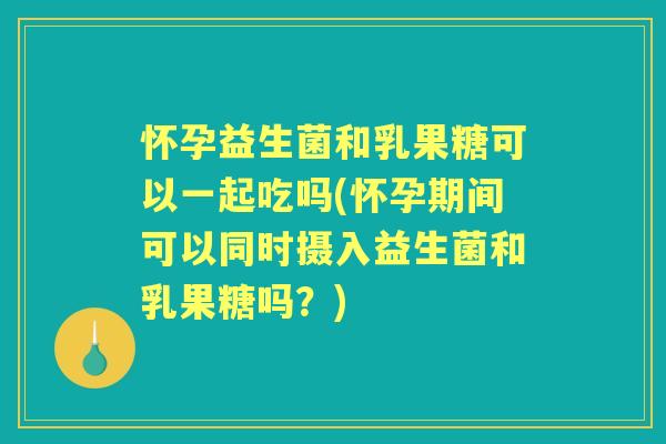 怀孕益生菌和乳果糖可以一起吃吗(怀孕期间可以同时摄入益生菌和乳果糖吗?) 怀孕益生菌和乳果糖可以一起吃吗(怀孕期间可以同时摄入益生菌和乳果糖吗?)
