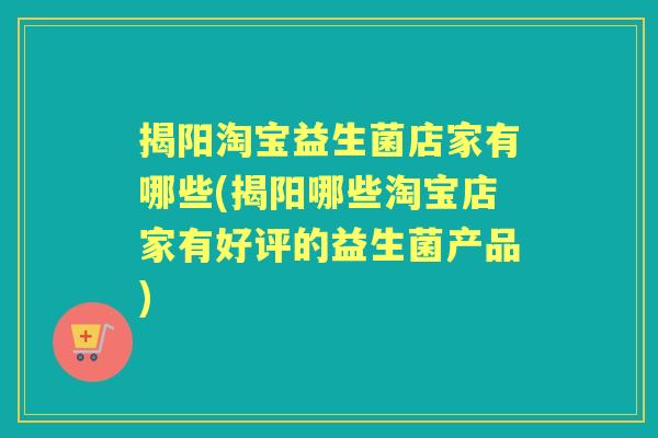 揭阳淘宝益生菌店家有哪些(揭阳哪些淘宝店家有好评的益生菌产品)