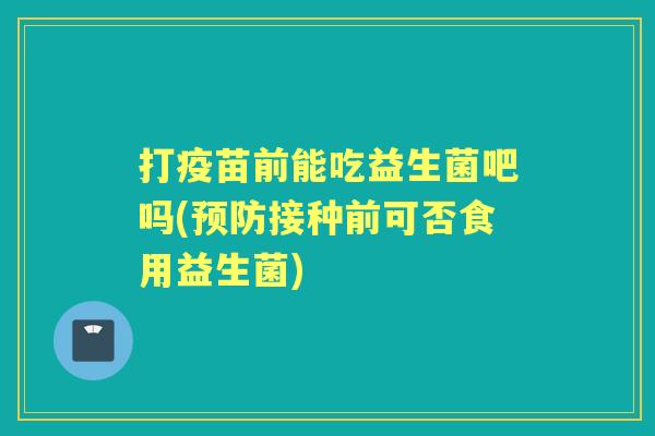 打疫苗前能吃益生菌吧吗(接种前可否食用益生菌) 打疫苗前能吃益生菌吧吗(接种前可否食用益生菌)