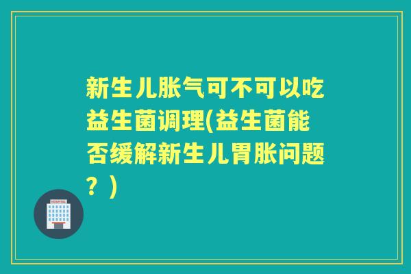 新生儿可不可以吃益生菌调理(益生菌能否缓解新生儿胃胀问题？)