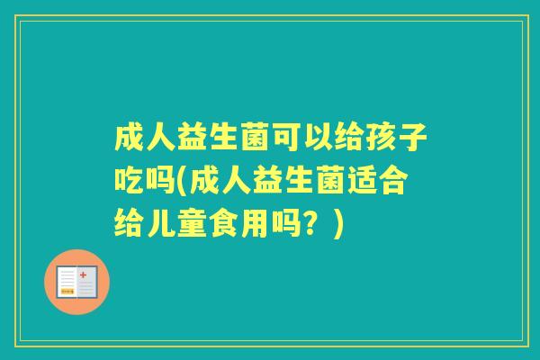 成人益生菌可以给孩子吃吗(成人益生菌适合给儿童食用吗？)