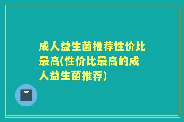 成人益生菌推荐性价比高(性价比高的成人益生菌推荐)