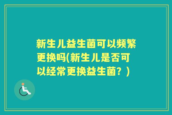 新生儿益生菌可以频繁更换吗(新生儿是否可以经常更换益生菌?) 新生儿益生菌可以频繁更换吗(新生儿是否可以经常更换益生菌?)