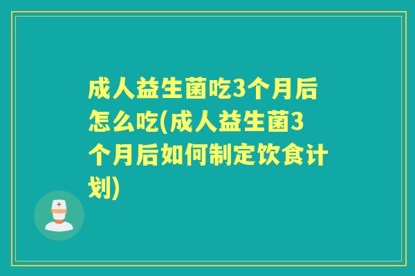 成人益生菌吃3个月后怎么吃(成人益生菌3个月后如何制定饮食计划)