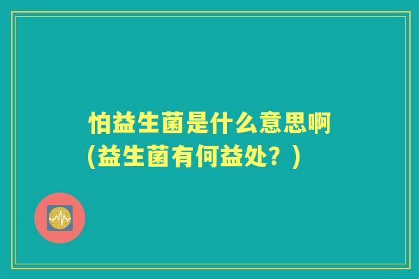怕益生菌是什么意思啊(益生菌有何益处?) 怕益生菌是什么意思啊(益生菌有何益处?)