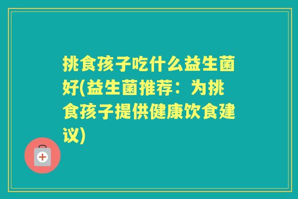 挑食孩子吃什么益生菌好(益生菌推荐：为挑食孩子提供健康饮食建议)