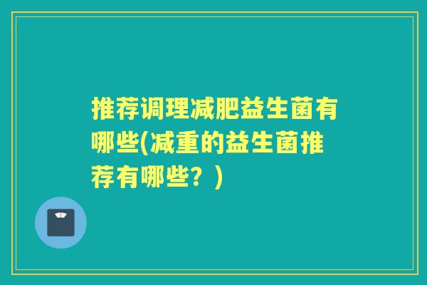 推荐调理益生菌有哪些(减重的益生菌推荐有哪些?) 推荐调理益生菌有哪些(减重的益生菌推荐有哪些?)
