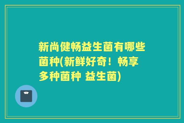 新尚健畅益生菌有哪些菌种(新鲜好奇！畅享多种菌种 益生菌)