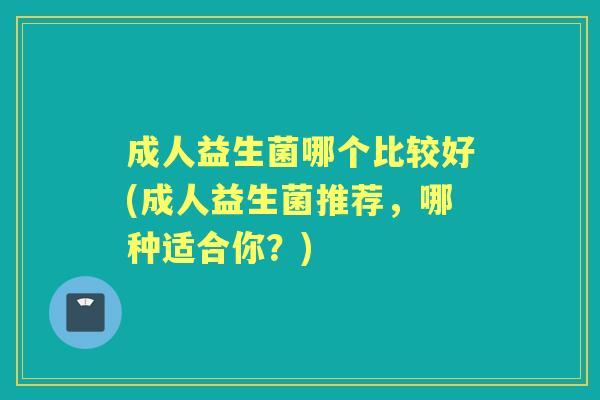 成人益生菌哪个比较好(成人益生菌推荐,哪种适合你?) 成人益生菌哪个比较好(成人益生菌推荐,哪种适合你?)