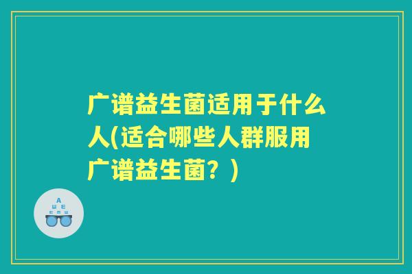 广谱益生菌适用于什么人(适合哪些人群服用广谱益生菌?) 广谱益生菌适用于什么人(适合哪些人群服用广谱益生菌?)