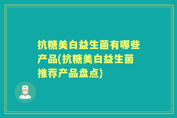 抗糖美白益生菌有哪些产品(抗糖美白益生菌推荐产品盘点) 抗糖美白益生菌有哪些产品(抗糖美白益生菌推荐产品盘点)