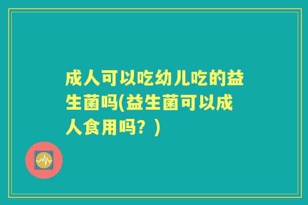 成人可以吃幼儿吃的益生菌吗(益生菌可以成人食用吗？)
