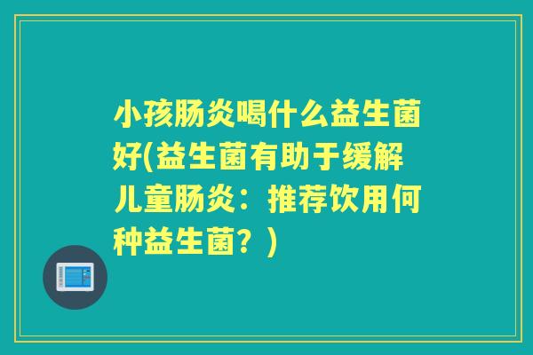 小孩喝什么益生菌好(益生菌有助于缓解儿童:推荐饮用何种益生菌?) 小孩喝什么益生菌好(益生菌有助于缓解儿童:推荐饮用何种益生菌?)
