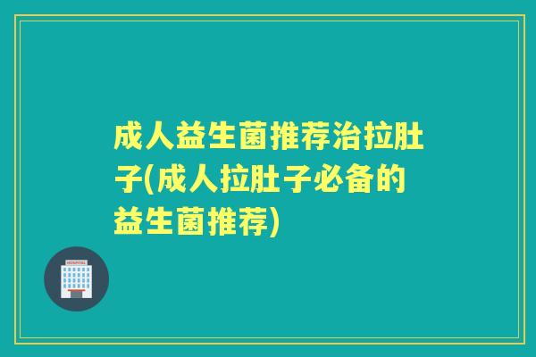 成人益生菌推荐拉肚子(成人拉肚子必备的益生菌推荐)