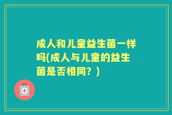 成人和儿童益生菌一样吗(成人与儿童的益生菌是否相同?) 成人和儿童益生菌一样吗(成人与儿童的益生菌是否相同?)