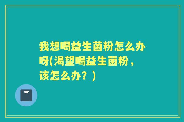 我想喝益生菌粉怎么办呀(渴望喝益生菌粉,该怎么办?) 我想喝益生菌粉怎么办呀(渴望喝益生菌粉,该怎么办?)