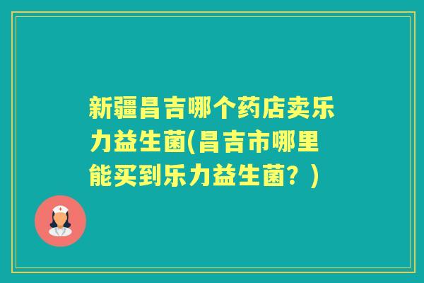 新疆昌吉哪个药店卖乐力益生菌(昌吉市哪里能买到乐力益生菌？)