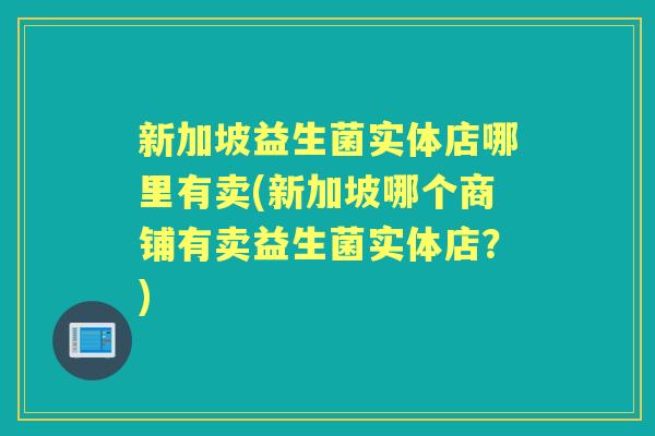 新加坡益生菌实体店哪里有卖(新加坡哪个商铺有卖益生菌实体店?) 新加坡益生菌实体店哪里有卖(新加坡哪个商铺有卖益生菌实体店?)