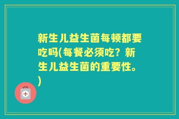 新生儿益生菌每顿都要吃吗(每餐必须吃?新生儿益生菌的重要性。) 新生儿益生菌每顿都要吃吗(每餐必须吃?新生儿益生菌的重要性。)