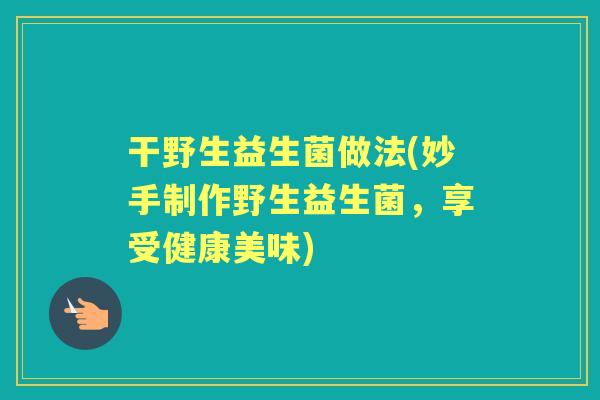 干野生益生菌做法(妙手制作野生益生菌,享受健康美味) 干野生益生菌做法(妙手制作野生益生菌,享受健康美味)
