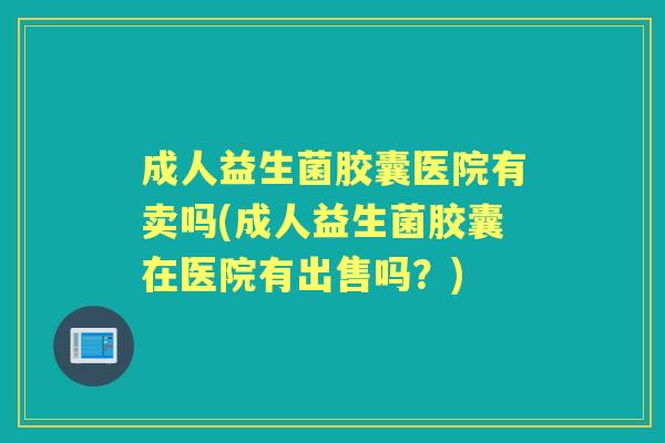 成人益生菌胶囊医院有卖吗(成人益生菌胶囊在医院有出售吗?) 成人益生菌胶囊医院有卖吗(成人益生菌胶囊在医院有出售吗?)