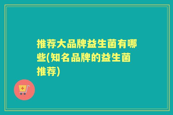 推荐大品牌益生菌有哪些(知名品牌的益生菌推荐) 推荐大品牌益生菌有哪些(知名品牌的益生菌推荐)