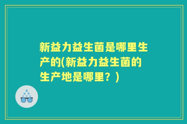 新益力益生菌是哪里生产的(新益力益生菌的生产地是哪里?) 新益力益生菌是哪里生产的(新益力益生菌的生产地是哪里?)