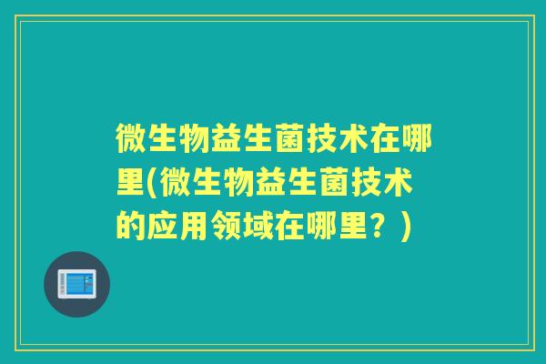 微生物益生菌技术在哪里(微生物益生菌技术的应用领域在哪里?) 微生物益生菌技术在哪里(微生物益生菌技术的应用领域在哪里?)