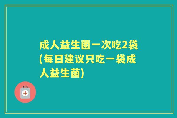 成人益生菌一次吃2袋(每日建议只吃一袋成人益生菌) 成人益生菌一次吃2袋(每日建议只吃一袋成人益生菌)