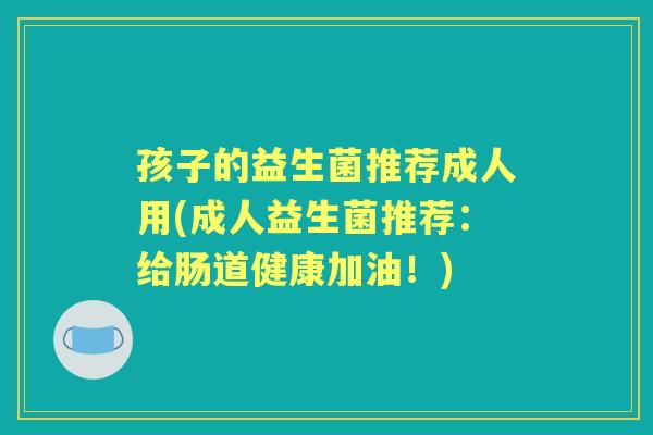 孩子的益生菌推荐成人用(成人益生菌推荐:给肠道健康加油!) 孩子的益生菌推荐成人用(成人益生菌推荐:给肠道健康加油!)