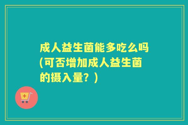 成人益生菌能多吃么吗(可否增加成人益生菌的摄入量?) 成人益生菌能多吃么吗(可否增加成人益生菌的摄入量?)