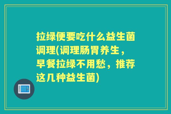 拉绿便要吃什么益生菌调理(调理肠胃养生,早餐拉绿不用愁,推荐这几种益生菌) 拉绿便要吃什么益生菌调理(调理肠胃养生,早餐拉绿不用愁,推荐这几种益生菌)