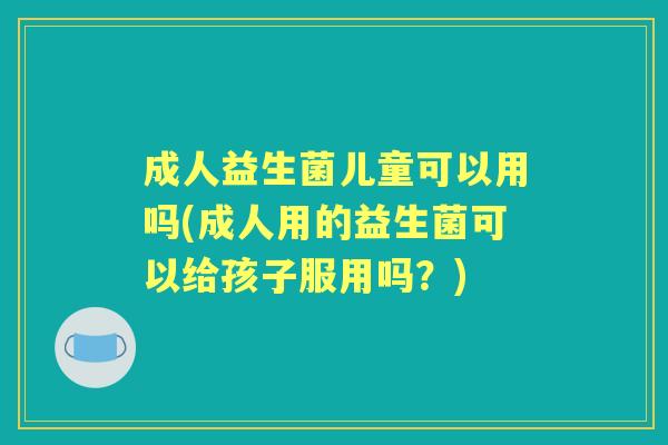 成人益生菌儿童可以用吗(成人用的益生菌可以给孩子服用吗?) 成人益生菌儿童可以用吗(成人用的益生菌可以给孩子服用吗?)