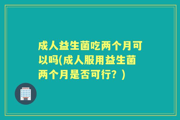 成人益生菌吃两个月可以吗(成人服用益生菌两个月是否可行?) 成人益生菌吃两个月可以吗(成人服用益生菌两个月是否可行?)