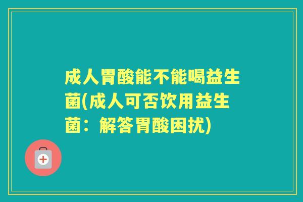成人胃酸能不能喝益生菌(成人可否饮用益生菌:解答胃酸困扰) 成人胃酸能不能喝益生菌(成人可否饮用益生菌:解答胃酸困扰)