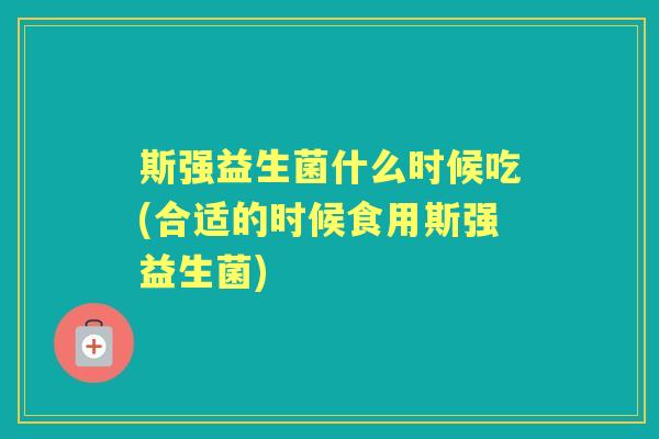 斯强益生菌什么时候吃(合适的时候食用斯强益生菌) 斯强益生菌什么时候吃(合适的时候食用斯强益生菌)