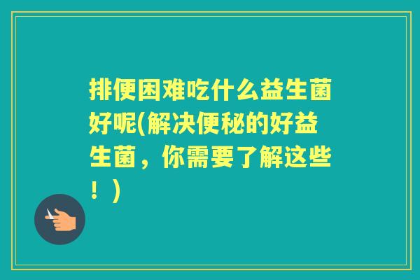 排便困难吃什么益生菌好呢(解决的好益生菌,你需要了解这些!) 排便困难吃什么益生菌好呢(解决的好益生菌,你需要了解这些!)