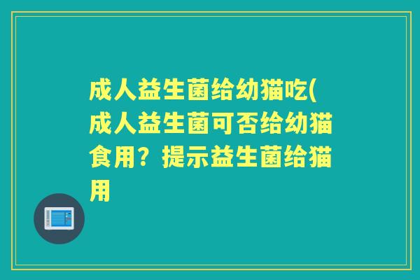 成人益生菌给幼猫吃(成人益生菌可否给幼猫食用?提示益生菌给猫用 成人益生菌给幼猫吃(成人益生菌可否给幼猫食用?提示益生菌给猫用