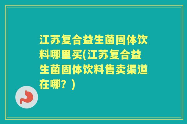 江苏复合益生菌固体饮料哪里买(江苏复合益生菌固体饮料售卖渠道在哪?) 江苏复合益生菌固体饮料哪里买(江苏复合益生菌固体饮料售卖渠道在哪?)