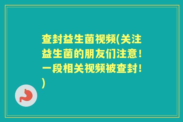 查封益生菌视频(关注益生菌的朋友们注意!一段相关视频被查封!) 查封益生菌视频(关注益生菌的朋友们注意!一段相关视频被查封!)