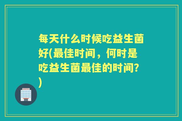 每天什么时候吃益生菌好(佳时间,何时是吃益生菌佳的时间?) 每天什么时候吃益生菌好(佳时间,何时是吃益生菌佳的时间?)