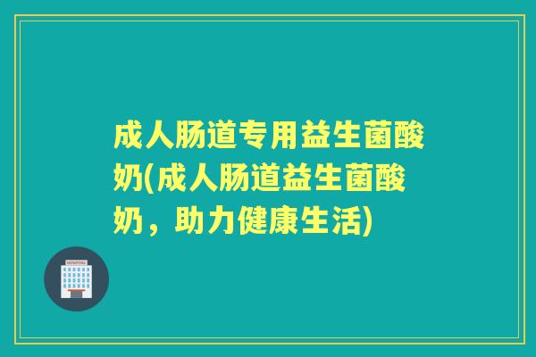 成人肠道专用益生菌酸奶(成人肠道益生菌酸奶,助力健康生活) 成人肠道专用益生菌酸奶(成人肠道益生菌酸奶,助力健康生活)