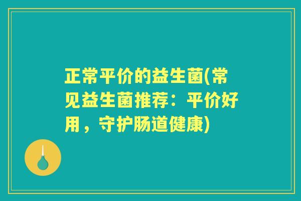 正常平价的益生菌(常见益生菌推荐:平价好用,守护肠道健康) 正常平价的益生菌(常见益生菌推荐:平价好用,守护肠道健康)