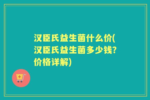 汉臣氏益生菌什么价(汉臣氏益生菌多少钱?价格详解) 汉臣氏益生菌什么价(汉臣氏益生菌多少钱?价格详解)