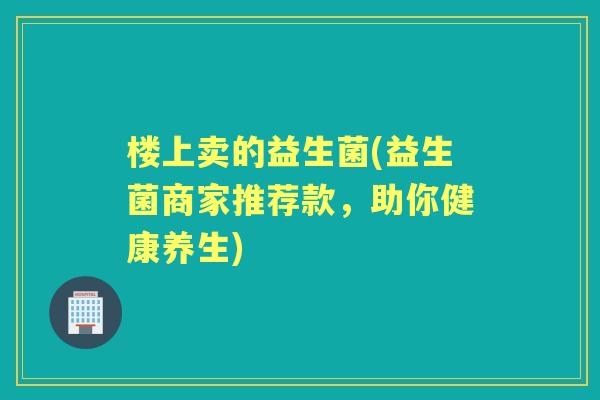 楼上卖的益生菌(益生菌商家推荐款,助你健康养生) 楼上卖的益生菌(益生菌商家推荐款,助你健康养生)
