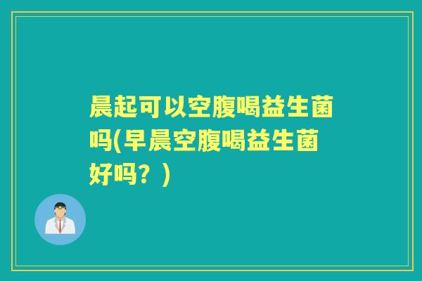 晨起可以空腹喝益生菌吗(早晨空腹喝益生菌好吗？)