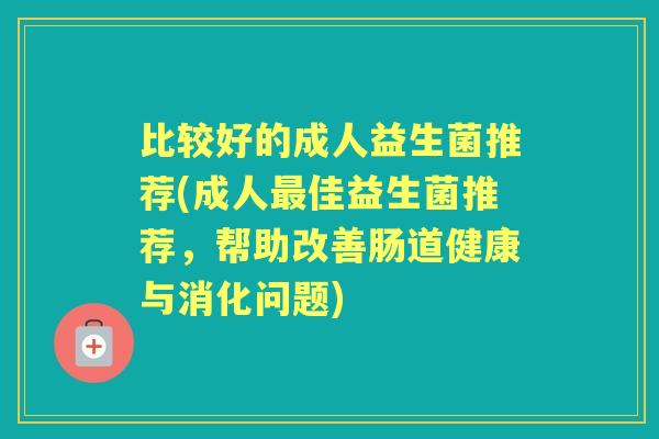比较好的成人益生菌推荐(成人佳益生菌推荐,帮助改善肠道健康与消化问题) 比较好的成人益生菌推荐(成人佳益生菌推荐,帮助改善肠道健康与消化问题)
